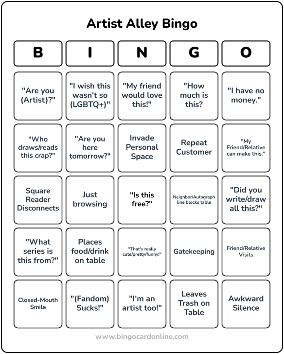 Artist Alley Bingo Card by bingocardonline.com Squares from Left to right: ""Are you (Artist)?", "I wish this wasn't so (LGBTQ+)", "My friend would love this!", "How much is this?" "I have no money.","Who draws/reads this crap?", "Are you here tomorrow?", Invade Personal Space, Repeat Customer, "My friend/relative can make this.", Square Reader Disconnects, Just Browsing, (Free Space) "I this Free?", Neighbor/ Autograph line blocks table, "Did you write/draw all this?", "What series is this from?", Places food/drink on table, "That's cute/pretty/funny!",Gatekeeping, Friend/Relative visits, Closed-mouth smile, "(Fandom) sucks!", "I'm an artist too!", Leaves trash on table, Awkward silence.
